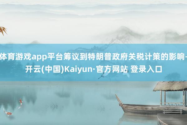 体育游戏app平台筹议到特朗普政府关税计策的影响-开云(中国)Kaiyun·官方网站 登录入口