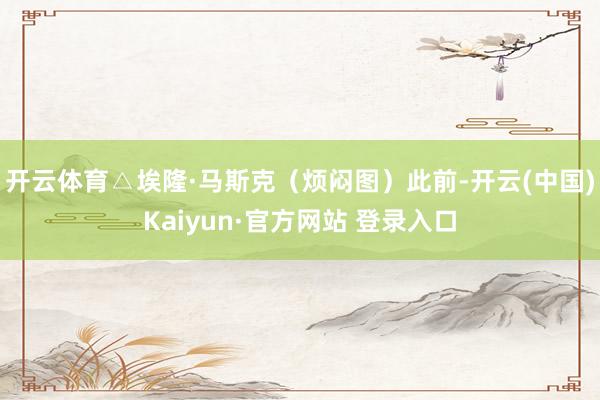 开云体育△埃隆·马斯克（烦闷图）　　此前-开云(中国)Kaiyun·官方网站 登录入口