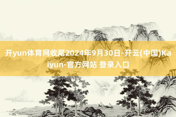 开yun体育网收尾2024年9月30日-开云(中国)Kaiyun·官方网站 登录入口