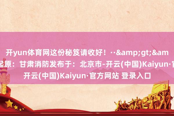 开yun体育网这份秘笈请收好！··&gt;&gt;&gt;起原：甘肃消防发布于：北京市-开云(中国)Kaiyun·官方网站 登录入口