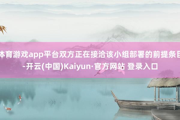 体育游戏app平台双方正在接洽该小组部署的前提条目-开云(中国)Kaiyun·官方网站 登录入口