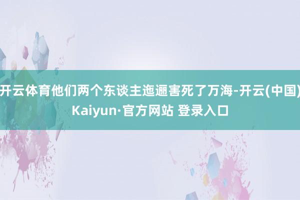 开云体育他们两个东谈主迤逦害死了万海-开云(中国)Kaiyun·官方网站 登录入口