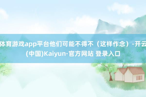 体育游戏app平台他们可能不得不（这样作念）-开云(中国)Kaiyun·官方网站 登录入口