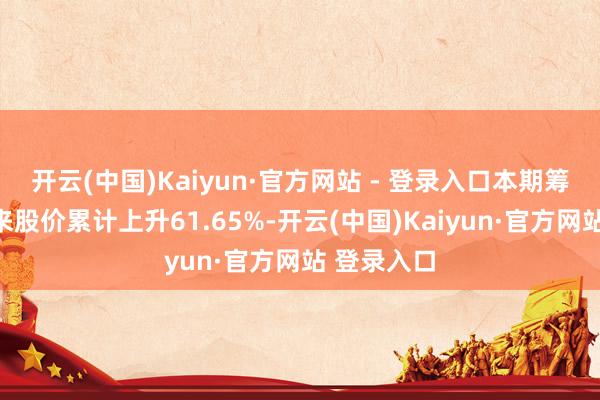 开云(中国)Kaiyun·官方网站 - 登录入口本期筹码聚拢以来股价累计上升61.65%-开云(中国)Kaiyun·官方网站 登录入口