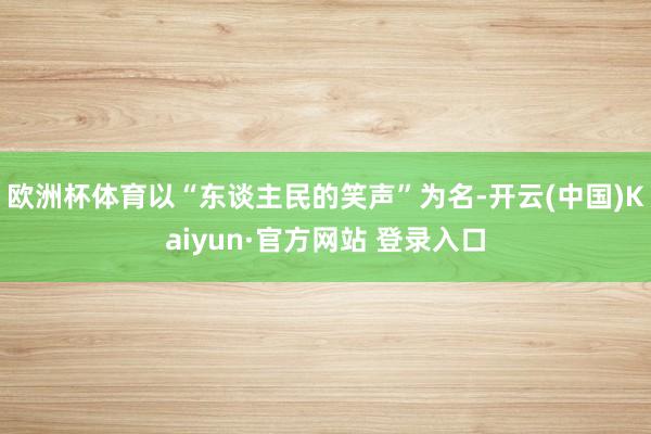 欧洲杯体育以“东谈主民的笑声”为名-开云(中国)Kaiyun·官方网站 登录入口