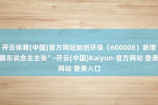 开云体育(中国)官方网站始创环保（600008）新增“机器东说念主主张”-开云(中国)Kaiyun·官方网站 登录入口