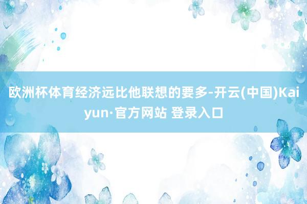 欧洲杯体育经济远比他联想的要多-开云(中国)Kaiyun·官方网站 登录入口