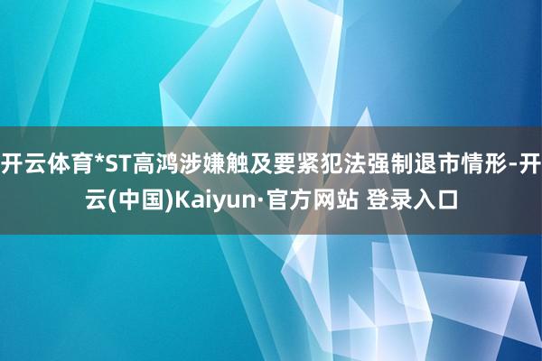 开云体育*ST高鸿涉嫌触及要紧犯法强制退市情形-开云(中国)Kaiyun·官方网站 登录入口