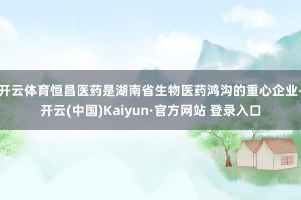 开云体育　　恒昌医药是湖南省生物医药鸿沟的重心企业-开云(中国)Kaiyun·官方网站 登录入口