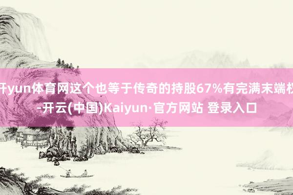 开yun体育网这个也等于传奇的持股67%有完满末端权-开云(中国)Kaiyun·官方网站 登录入口