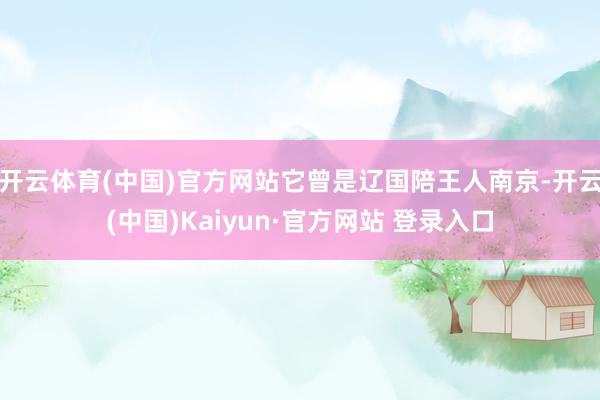 开云体育(中国)官方网站它曾是辽国陪王人南京-开云(中国)Kaiyun·官方网站 登录入口