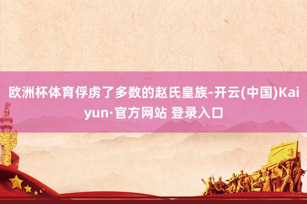 欧洲杯体育俘虏了多数的赵氏皇族-开云(中国)Kaiyun·官方网站 登录入口