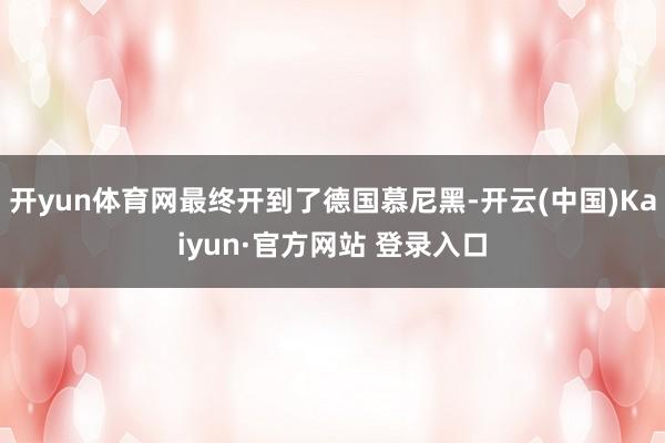开yun体育网最终开到了德国慕尼黑-开云(中国)Kaiyun·官方网站 登录入口