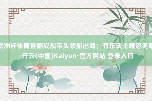 欧洲杯体育推翻成规带头领船出海；有东谈主哑忍冬眠-开云(中国)Kaiyun·官方网站 登录入口
