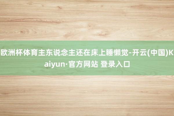 欧洲杯体育主东说念主还在床上睡懒觉-开云(中国)Kaiyun·官方网站 登录入口