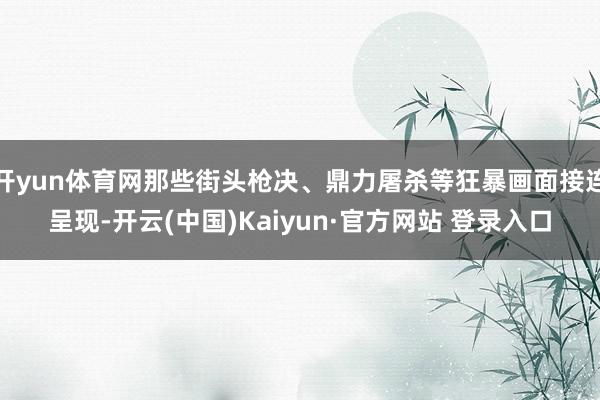 开yun体育网那些街头枪决、鼎力屠杀等狂暴画面接连呈现-开云(中国)Kaiyun·官方网站 登录入口