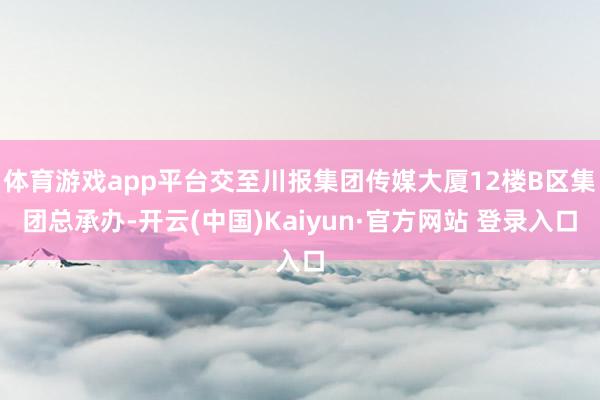 体育游戏app平台交至川报集团传媒大厦12楼B区集团总承办-开云(中国)Kaiyun·官方网站 登录入口