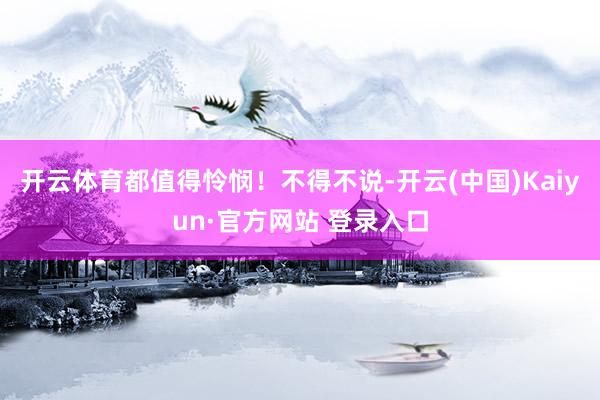 开云体育都值得怜悯！不得不说-开云(中国)Kaiyun·官方网站 登录入口