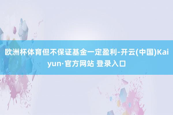 欧洲杯体育但不保证基金一定盈利-开云(中国)Kaiyun·官方网站 登录入口