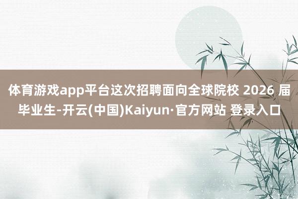 体育游戏app平台这次招聘面向全球院校 2026 届毕业生-开云(中国)Kaiyun·官方网站 登录入口