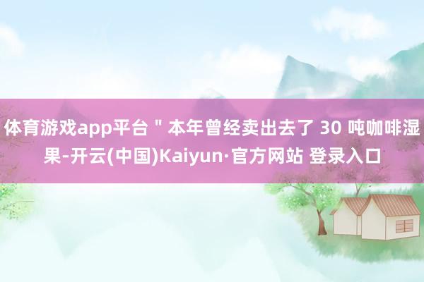 体育游戏app平台＂本年曾经卖出去了 30 吨咖啡湿果-开云(中国)Kaiyun·官方网站 登录入口