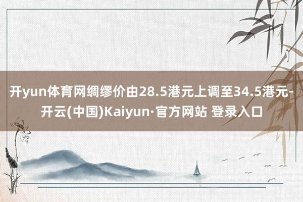 开yun体育网绸缪价由28.5港元上调至34.5港元-开云(中国)Kaiyun·官方网站 登录入口
