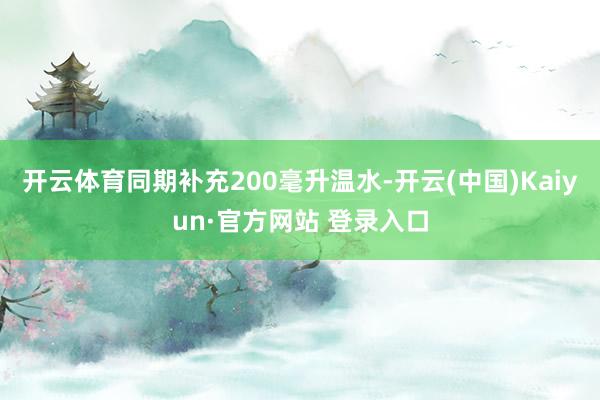开云体育同期补充200毫升温水-开云(中国)Kaiyun·官方网站 登录入口