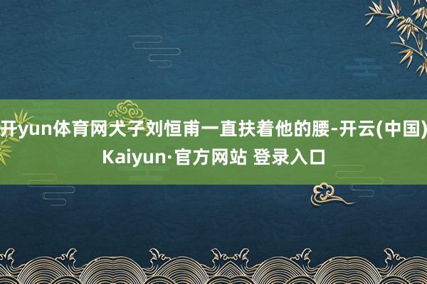 开yun体育网犬子刘恒甫一直扶着他的腰-开云(中国)Kaiyun·官方网站 登录入口