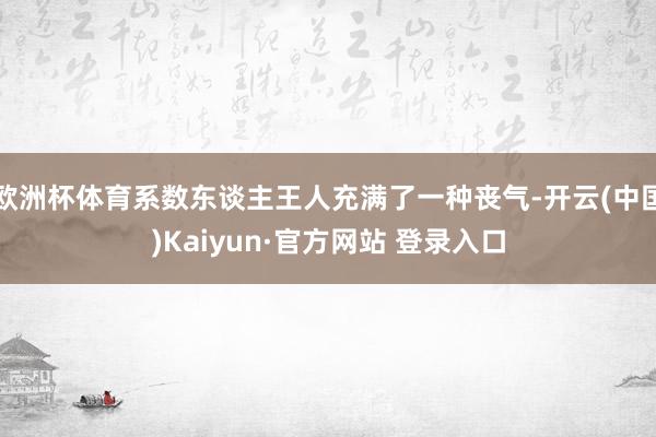 欧洲杯体育系数东谈主王人充满了一种丧气-开云(中国)Kaiyun·官方网站 登录入口