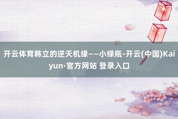 开云体育韩立的逆天机缘——小绿瓶-开云(中国)Kaiyun·官方网站 登录入口
