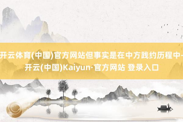 开云体育(中国)官方网站但事实是在中方践约历程中-开云(中国)Kaiyun·官方网站 登录入口