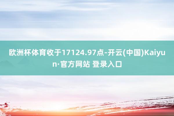 欧洲杯体育收于17124.97点-开云(中国)Kaiyun·官方网站 登录入口