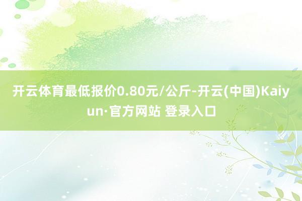 开云体育最低报价0.80元/公斤-开云(中国)Kaiyun·官方网站 登录入口