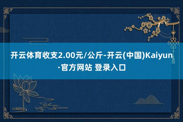 开云体育收支2.00元/公斤-开云(中国)Kaiyun·官方网站 登录入口