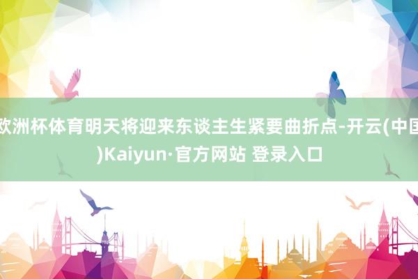 欧洲杯体育明天将迎来东谈主生紧要曲折点-开云(中国)Kaiyun·官方网站 登录入口