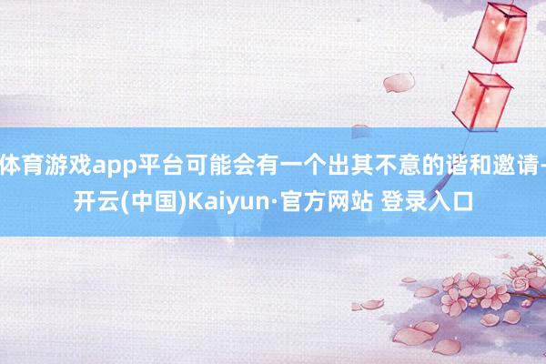 体育游戏app平台可能会有一个出其不意的谐和邀请-开云(中国)Kaiyun·官方网站 登录入口