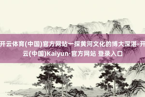 开云体育(中国)官方网站一探黄河文化的博大深湛-开云(中国)Kaiyun·官方网站 登录入口