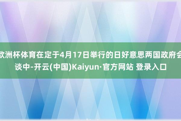 欧洲杯体育在定于4月17日举行的日好意思两国政府会谈中-开云(中国)Kaiyun·官方网站 登录入口
