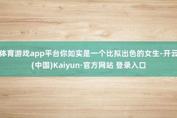 体育游戏app平台你如实是一个比拟出色的女生-开云(中国)Kaiyun·官方网站 登录入口