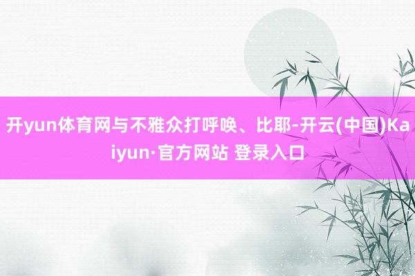 开yun体育网与不雅众打呼唤、比耶-开云(中国)Kaiyun·官方网站 登录入口