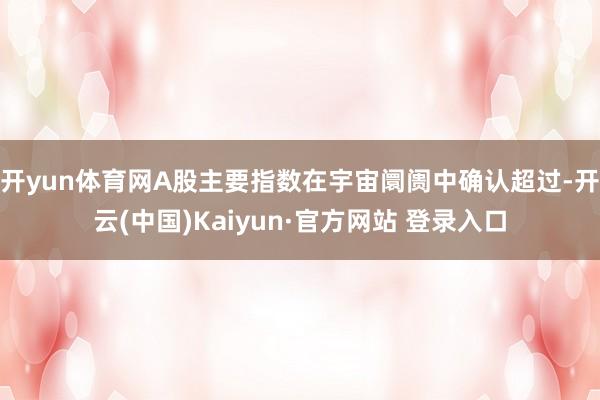 开yun体育网A股主要指数在宇宙阛阓中确认超过-开云(中国)Kaiyun·官方网站 登录入口