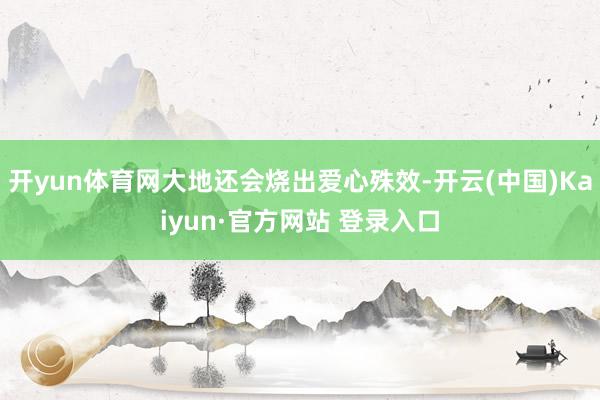 开yun体育网大地还会烧出爱心殊效-开云(中国)Kaiyun·官方网站 登录入口