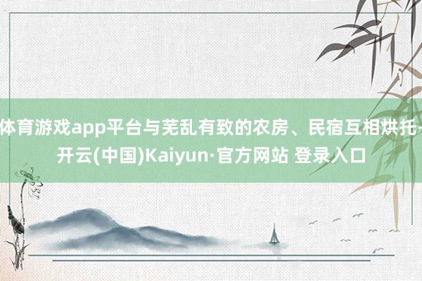 体育游戏app平台与芜乱有致的农房、民宿互相烘托-开云(中国)Kaiyun·官方网站 登录入口