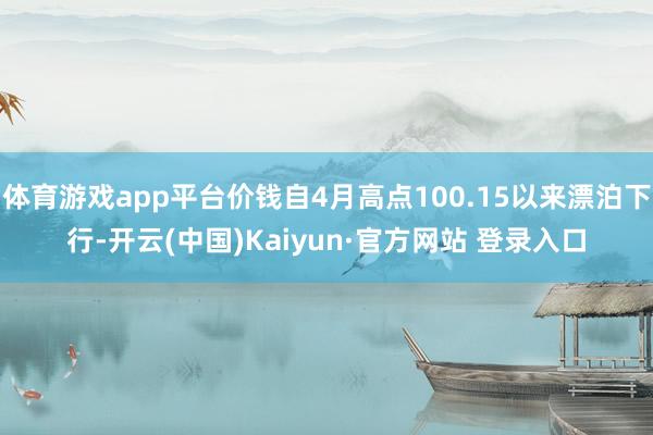 体育游戏app平台价钱自4月高点100.15以来漂泊下行-开云(中国)Kaiyun·官方网站 登录入口