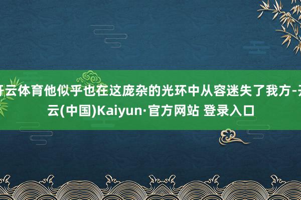 开云体育他似乎也在这庞杂的光环中从容迷失了我方-开云(中国)Kaiyun·官方网站 登录入口