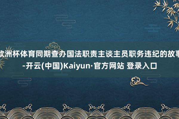 欧洲杯体育同期查办国法职责主谈主员职务违纪的故事-开云(中国)Kaiyun·官方网站 登录入口