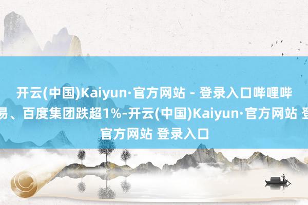 开云(中国)Kaiyun·官方网站 - 登录入口哔哩哔哩、网易、百度集团跌超1%-开云(中国)Kaiyun·官方网站 登录入口