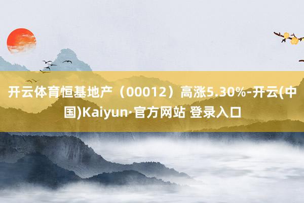 开云体育恒基地产（00012）高涨5.30%-开云(中国)Kaiyun·官方网站 登录入口