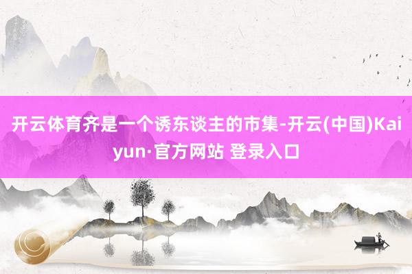 开云体育齐是一个诱东谈主的市集-开云(中国)Kaiyun·官方网站 登录入口