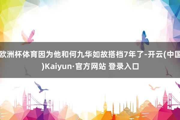欧洲杯体育因为他和何九华如故搭档7年了-开云(中国)Kaiyun·官方网站 登录入口